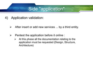 Side "application"
4) Application validation:
 After insert or add new services ... by a third entity.
 Pentest the application before it online :
 At this phase all the documentation relating to the
application must be requested (Design, Structure,
Architecture)
 