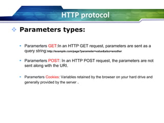 HTTP protocol
 Parameters types:
 Paramerters GET:In an HTTP GET request, parameters are sent as a
query string:http://example.com/page?parameter=value&also=another
 Paramerters POST: In an HTTP POST request, the parameters are not
sent along with the URI.
 Paramerters Cookies: Variables retained by the browser on your hard drive and
generally provided by the server .
 