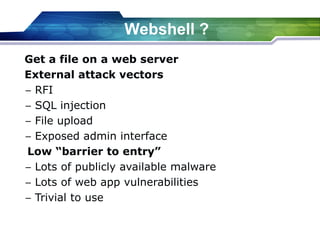 Get a file on a web server
External attack vectors
− RFI
− SQL injection
− File upload
− Exposed admin interface
Low “barrier to entry”
− Lots of publicly available malware
− Lots of web app vulnerabilities
− Trivial to use
Webshell ?
 