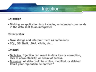 Injection
• Tricking an application into including unintended commands
in the data sent to an interpreter
Injection
• Take strings and interpret them as commands
• SQL, OS Shell, LDAP, XPath, etc…
Interpreter
• Technical:Injection can result in data loss or corruption,
lack of accountability, or denial of access.
• Business: All data could be stolen, modified, or deleted.
Could your reputation be harmed?
Impact
 