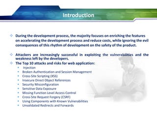  During the development process, the majority focuses on enriching the features
on accelerating the development process and reduce costs, while ignoring the evil
consequences of this rhythm of development on the safety of the product.
 Attackers are increasingly successful in exploiting the vulnerabilities and the
weakness left by the developers.
 The Top 10 attacks and risks for web application:
 Injection
 Broken Authentication and Session Management
 Cross-Site Scripting (XSS)
 Insecure Direct Object References
 Security Misconfiguration
 Sensitive Data Exposure
 Missing Function Level Access Control
 Cross-Site Request Forgery (CSRF)
 Using Components with Known Vulnerabilities
 Unvalidated Redirects and Forwards
Introduction
 