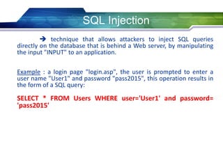 SQL Injection
 technique that allows attackers to inject SQL queries
directly on the database that is behind a Web server, by manipulating
the input "INPUT" to an application.
Example : a login page "login.asp", the user is prompted to enter a
user name "User1" and password "pass2015", this operation results in
the form of a SQL query:
SELECT * FROM Users WHERE user='User1' and password=
'pass2015'
 