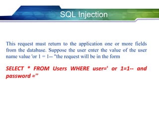 SQL Injection
This request must return to the application one or more fields
from the database. Suppose the user enter the value of the user
name value 'or 1 = 1-- "the request will be in the form
SELECT * FROM Users WHERE user=' or 1=1-- and
password =''
 