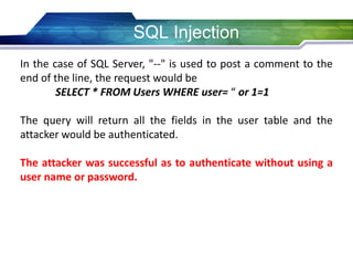 SQL Injection
In the case of SQL Server, "--" is used to post a comment to the
end of the line, the request would be
SELECT * FROM Users WHERE user= “ or 1=1
The query will return all the fields in the user table and the
attacker would be authenticated.
The attacker was successful as to authenticate without using a
user name or password.
 