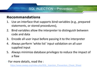 SQL INJECTION – Prevention
Recommandations
1. Use an interface that supports bind variables (e.g., prepared
statements, or stored procedures),
2. Bind variables allow the interpreter to distinguish between
code and data
3. Encode all user input before passing it to the interpreter
4. Always perform ‘white list’ input validation on all user
supplied input
5. Always minimize database privileges to reduce the impact of
a flaw
-For more details, read the :
https://www.owasp.org/index.php/SQL_Injection_Prevention_Cheat_Sheet
 