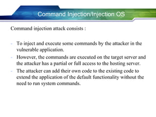 Command Injection/Injection OS
Command injection attack consists :
- To inject and execute some commands by the attacker in the
vulnerable application.
- However, the commands are executed on the target server and
the attacker has a partial or full access to the hosting server.
- The attacker can add their own code to the existing code to
extend the application of the default functionality without the
need to run system commands.
 