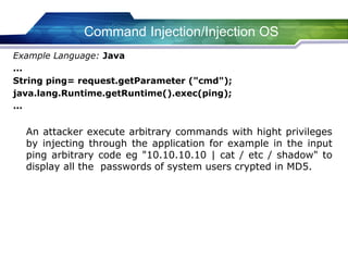Example Language: Java
...
String ping= request.getParameter ("cmd");
java.lang.Runtime.getRuntime().exec(ping);
...
An attacker execute arbitrary commands with hight privileges
by injecting through the application for example in the input
ping arbitrary code eg "10.10.10.10 | cat / etc / shadow" to
display all the passwords of system users crypted in MD5.
Command Injection/Injection OS
 