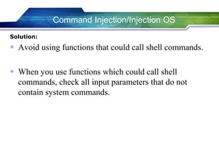 Solution:
 Avoid using functions that could call shell commands.
 When you use functions which could call shell
commands, check all input parameters that do not
contain system commands.
Command Injection/Injection OS
 