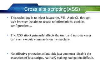  This technique is to inject Javascript, VB, ActiveX, through
web browser the aim to access to informations, cookies,
configuration ...
 The XSS attack primarily affects the user, and in some cases
can even execute commands on the machine.
 No effective protection client-side just you must disable the
execution of java scripts, ActiveX making navigation difficult.
Cross site scripting(XSS)
 