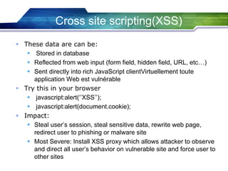  These data are can be:
 Stored in database
 Reflected from web input (form field, hidden field, URL, etc…)
 Sent directly into rich JavaScript clientVirtuellement toute
application Web est vulnérable
 Try this in your browser
 javascript:alert(‘’XSS’’);
 javascript:alert(document.cookie);
 Impact:
 Steal user’s session, steal sensitive data, rewrite web page,
redirect user to phishing or malware site
 Most Severe: Install XSS proxy which allows attacker to observe
and direct all user’s behavior on vulnerable site and force user to
other sites
Cross site scripting(XSS)
 