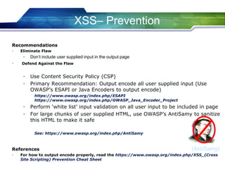 (AntiSamy)
XSS– Prevention
Recommendations
• Eliminate Flaw
• Don’t include user supplied input in the output page
• Defend Against the Flaw
• Use Content Security Policy (CSP)
• Primary Recommendation: Output encode all user supplied input (Use
OWASP’s ESAPI or Java Encoders to output encode)
https://www.owasp.org/index.php/ESAPI
https://www.owasp.org/index.php/OWASP_Java_Encoder_Project
• Perform ‘white list’ input validation on all user input to be included in page
• For large chunks of user supplied HTML, use OWASP’s AntiSamy to sanitize
this HTML to make it safe
See: https://www.owasp.org/index.php/AntiSamy
References
• For how to output encode properly, read the https://www.owasp.org/index.php/XSS_(Cross
Site Scripting) Prevention Cheat Sheet
 