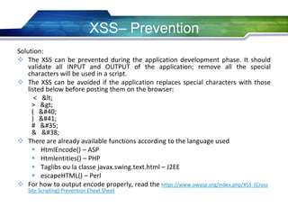 Solution:
 The XSS can be prevented during the application development phase. It should
validate all INPUT and OUTPUT of the application; remove all the special
characters will be used in a script.
 The XSS can be avoided if the application replaces special characters with those
listed below before posting them on the browser:
< <
> >
( (
) )
# #
& &
 There are already available functions according to the language used
 HtmlEncode() – ASP
 Htmlentities() – PHP
 Taglibs ou la classe javax.swing.text.html – J2EE
 escapeHTML() – Perl
 For how to output encode properly, read the https://www.owasp.org/index.php/XSS_(Cross
Site Scripting) Prevention Cheat Sheet
XSS– Prevention
 