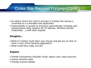 Cross Site Request Forgery (CSRF)
• An attack where the victim’s browser is tricked into issuing a
command to a vulnerable web application
• •Vulnerability is caused by browsers automatically including user
authentication data (session ID, IP address, Windows domain
credentials, …) with each request
• What if a hacker could steer your mouse and get you to click on
links in your online banking application?
• What could they make you do?
Imagine…
• Initiate transactions (transfer funds, logout user, close account)
• Access sensitive data
• Change account details
Impact
 