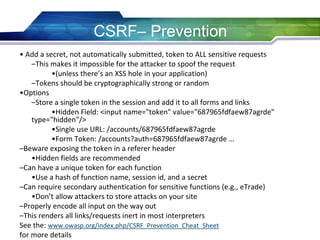 • Add a secret, not automatically submitted, token to ALL sensitive requests
–This makes it impossible for the attacker to spoof the request
•(unless there’s an XSS hole in your application)
–Tokens should be cryptographically strong or random
•Options
–Store a single token in the session and add it to all forms and links
•Hidden Field: <input name="token" value="687965fdfaew87agrde"
type="hidden"/>
•Single use URL: /accounts/687965fdfaew87agrde
•Form Token: /accounts?auth=687965fdfaew87agrde …
–Beware exposing the token in a referer header
•Hidden fields are recommended
–Can have a unique token for each function
•Use a hash of function name, session id, and a secret
–Can require secondary authentication for sensitive functions (e.g., eTrade)
•Don’t allow attackers to store attacks on your site
–Properly encode all input on the way out
–This renders all links/requests inert in most interpreters
See the: www.owasp.org/index.php/CSRF_Prevention_Cheat_Sheet
for more details
CSRF– Prevention
 