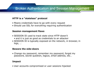 Broken Authentication and Session Management
• Means credentials have to go with every request
• Should use SSL for everything requiring authentication
HTTP is a “stateless” protocol
• SESSION ID used to track state since HTTP doesn’t
• and it is just as good as credentials to an attacker
• SESSION ID is typically exposed on the network, in browser, in
logs, …
Session management flaws
• Change my password, remember my password, forgot my
password, secret question, logout, email address, etc…
Beware the side-doors
• User accounts compromised or user sessions hijacked
Impact
 