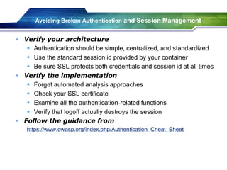 Avoiding Broken Authentication and Session Management
 Verify your architecture
 Authentication should be simple, centralized, and standardized
 Use the standard session id provided by your container
 Be sure SSL protects both credentials and session id at all times
 Verify the implementation
 Forget automated analysis approaches
 Check your SSL certificate
 Examine all the authentication-related functions
 Verify that logoff actually destroys the session
 Follow the guidance from
https://www.owasp.org/index.php/Authentication_Cheat_Sheet
 