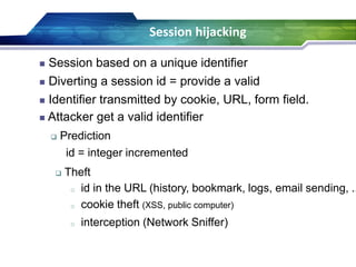  Theft
o id in the URL (history, bookmark, logs, email sending, ..
o cookie theft (XSS, public computer)
o interception (Network Sniffer)
Session hijacking
 Identifier transmitted by cookie, URL, form field.
 Attacker get a valid identifier
 Prediction
id = integer incremented
 Session based on a unique identifier
 Diverting a session id = provide a valid
 