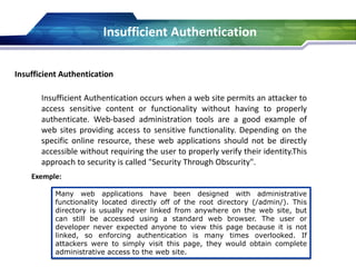 Insufficient Authentication
Insufficient Authentication occurs when a web site permits an attacker to
access sensitive content or functionality without having to properly
authenticate. Web-based administration tools are a good example of
web sites providing access to sensitive functionality. Depending on the
specific online resource, these web applications should not be directly
accessible without requiring the user to properly verify their identity.This
approach to security is called "Security Through Obscurity".
Exemple:
Many web applications have been designed with administrative
functionality located directly off of the root directory (/admin/). This
directory is usually never linked from anywhere on the web site, but
can still be accessed using a standard web browser. The user or
developer never expected anyone to view this page because it is not
linked, so enforcing authentication is many times overlooked. If
attackers were to simply visit this page, they would obtain complete
administrative access to the web site.
Insufficient Authentication
 