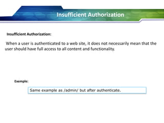 Insufficient Authorization:
When a user is authenticated to a web site, it does not necessarily mean that the
user should have full access to all content and functionality.
Exemple:
Same example as /admin/ but after authenticate.
Insufficient Authorization
 