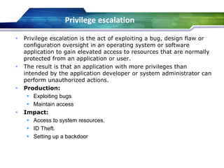  Privilege escalation is the act of exploiting a bug, design flaw or
configuration oversight in an operating system or software
application to gain elevated access to resources that are normally
protected from an application or user.
 The result is that an application with more privileges than
intended by the application developer or system administrator can
perform unauthorized actions.
 Production:
 Exploiting bugs
 Maintain access
 Impact:
 Access to system resources.
 ID Theft.
 Setting up a backdoor
Privilege escalation
 