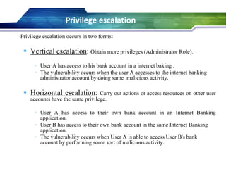 Privilege escalation occurs in two forms:
 Vertical escalation: Obtain more privileges (Administrator Role).
• User A has access to his bank account in a internet baking .
• The vulnerability occurs when the user A accesses to the internet banking
administrator account by doing same malicious activity.
 Horizontal escalation: Carry out actions or access resources on other user
accounts have the same privilege.
• User A has access to their own bank account in an Internet Banking
application.
• User B has access to their own bank account in the same Internet Banking
application.
• The vulnerability occurs when User A is able to access User B's bank
account by performing some sort of malicious activity.
Privilege escalation
 