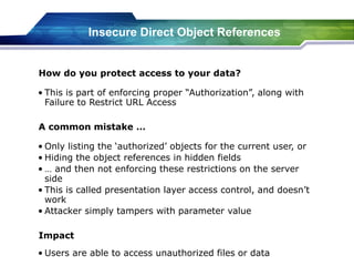 Insecure Direct Object References
• This is part of enforcing proper “Authorization”, along with
Failure to Restrict URL Access
How do you protect access to your data?
• Only listing the ‘authorized’ objects for the current user, or
• Hiding the object references in hidden fields
• … and then not enforcing these restrictions on the server
side
• This is called presentation layer access control, and doesn’t
work
• Attacker simply tampers with parameter value
A common mistake …
• Users are able to access unauthorized files or data
Impact
 