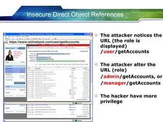  The attacker notices the
URL (the role is
displayed)
/user/getAccounts
 The attacker alter the
URL (role)
/admin/getAccounts, or
/manager/getAccounts
 The hacker have more
privilege
https://www.onlinebank.com/user/getAccountshttps://www.onlinebank.com/user/getAccounts
https://www.onlinebank.com/user/getAccountshttps://www.onlinebank.com/user/getAccounts
Insecure Direct Object References
 