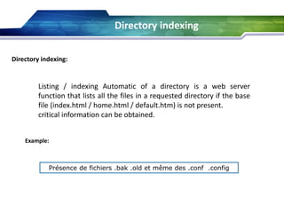 Directory indexing:
Listing / indexing Automatic of a directory is a web server
function that lists all the files in a requested directory if the base
file (index.html / home.html / default.htm) is not present.
critical information can be obtained.
Example:
Présence de fichiers .bak .old et même des .conf .config
Directory indexing
 