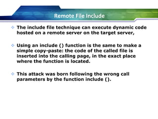 The include file technique can execute dynamic code
hosted on a remote server on the target server,
 Using an include () function is the same to make a
simple copy-paste: the code of the called file is
inserted into the calling page, in the exact place
where the function is located.
 This attack was born following the wrong call
parameters by the function include ().
Remote File Include
 
