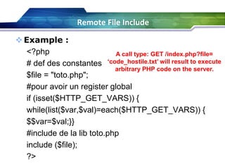 Example :
<?php
# def des constantes
$file = "toto.php";
#pour avoir un register global
if (isset($HTTP_GET_VARS)) {
while(list($var,$val)=each($HTTP_GET_VARS)) {
$$var=$val;}}
#include de la lib toto.php
include ($file);
?>
A call type: GET /index.php?file=
‘code_hostile.txt’ will result to execute
arbitrary PHP code on the server.
Remote File Include
 