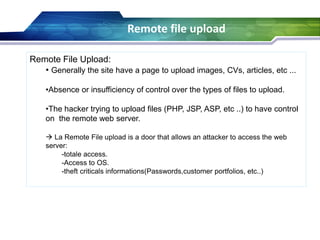 Remote File Upload:
• Generally the site have a page to upload images, CVs, articles, etc ...
•Absence or insufficiency of control over the types of files to upload.
•The hacker trying to upload files (PHP, JSP, ASP, etc ..) to have control
on the remote web server.
 La Remote File upload is a door that allows an attacker to access the web
server:
-totale access.
-Access to OS.
-theft criticals informations(Passwords,customer portfolios, etc..)
Remote file upload
 
