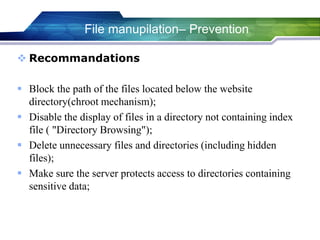 File manupilation– Prevention
 Recommandations
 Block the path of the files located below the website
directory(chroot mechanism);
 Disable the display of files in a directory not containing index
file ( "Directory Browsing");
 Delete unnecessary files and directories (including hidden
files);
 Make sure the server protects access to directories containing
sensitive data;
 
