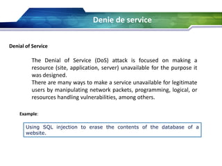 Denie de service
Denial of Service
The Denial of Service (DoS) attack is focused on making a
resource (site, application, server) unavailable for the purpose it
was designed.
There are many ways to make a service unavailable for legitimate
users by manipulating network packets, programming, logical, or
resources handling vulnerabilities, among others.
Example:
Using SQL injection to erase the contents of the database of a
website.
 