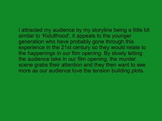 I attracted my audience by my storyline being a little bit
similar to ‘Kidulthood', it appeals to the younger
generation who have probably gone through this
experience in the 21st century so they would relate to
the happenings in our film opening. By slowly letting
the audience take in our film opening, the murder
scene grabs their attention and they then want to see
more as our audience love the tension building plots.
 