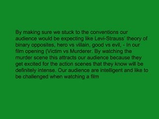 By making sure we stuck to the conventions our
audience would be expecting like Levi-Strauss’ theory of
binary opposites, hero vs villain, good vs evil, - In our
film opening (Victim vs Murderer. By watching the
murder scene this attracts our audience because they
get excited for the action scenes that they know will be
definitely intense. Our audience are intelligent and like to
be challenged when watching a film
 