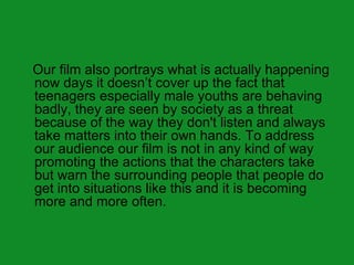Our film also portrays what is actually happening
now days it doesn’t cover up the fact that
teenagers especially male youths are behaving
badly, they are seen by society as a threat
because of the way they don't listen and always
take matters into their own hands. To address
our audience our film is not in any kind of way
promoting the actions that the characters take
but warn the surrounding people that people do
get into situations like this and it is becoming
more and more often.
 