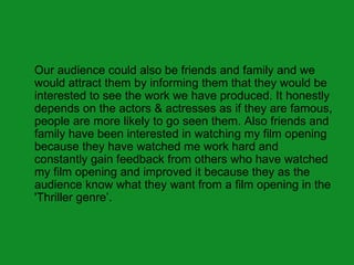 Our audience could also be friends and family and we
would attract them by informing them that they would be
interested to see the work we have produced. It honestly
depends on the actors & actresses as if they are famous,
people are more likely to go seen them. Also friends and
family have been interested in watching my film opening
because they have watched me work hard and
constantly gain feedback from others who have watched
my film opening and improved it because they as the
audience know what they want from a film opening in the
'Thriller genre’.
 