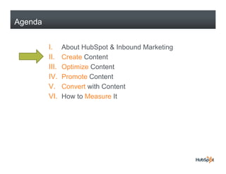 Agenda


         I.     About HubSpot & Inbound Marketing
         II.    Create Content
         III.   Optimize Content
         IV.
         IV     Promote Content
         V.     Convert with Content
         VI.    How to Measure It
 