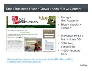 Small Business Owner Grows Leads 50x w/ Content

                                                   • Georgia
                                                     Golf Academyy
                                                   • Blog + ebooks +
                                                     videos =

                                                   • Increased traffic &
                                                     lead volume 50x
                                                   • 300+ blog
                                                     subscribers
                                                   • 4,000+ inbound
                                                     links
http://www.hubspot.com/customer-case-studies/bid/4791/Georgia-Golf-
Academy-Grows-Inbound-Leads-50x
 