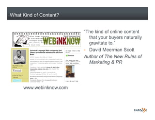 What Kind of Content?


                         “The kind of online content
                           that your buyers naturally
                           gravitate to.”
                         - David Meerman Scott
                         Author of The New Rules of
                           Marketing & PR




     www.webinknow.com
 