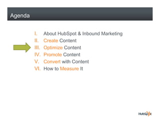 Agenda


         I.     About HubSpot & Inbound Marketing
         II.    Create Content
         III.   Optimize Content
         IV.
         IV     Promote Content
         V.     Convert with Content
         VI.    How to Measure It
 