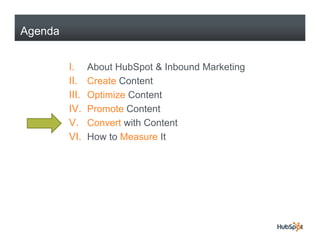 Agenda


         I.     About HubSpot & Inbound Marketing
         II.    Create Content
         III.   Optimize Content
         IV.
         IV     Promote Content
         V.     Convert with Content
         VI.    How to Measure It
 