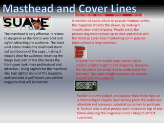 A mention of some artists or popular features within
                                               the magazine attracts the viewer, by making it
                                               visually clear and intriguing. People are in the
The masthead is very effective. It relates     present day want to keep up to date and stylish with
to my genre as the font is very bold and       the trend so cover lines mentioning some popular
stylish attracting the audience. The black     topics attract a large audience.
solid colour makes the masthead stand
out and bounce of the page , making it
visually clear for audience. Inserting the
image over part of the title makes the           A quote from the double page spread article
front cover look more professional and           creates a slight insight to the magazine .However,
attractive . Using capitals for the masthead     the full article has to be read to understand the
also high lighted name of the magazine           full story. The slight insight increases the tension
and connotes a well known competitive            and attracts the audience.
magazine that will be noticed.


                                                  Fashion is a very judged and popular topic these days so
                                                  a mentioning in visually clear writing grabs the audiences
                                                  attention and increases potential customers to purchase
                                                  it. Fashion also is what people want to keep on top of and
                                                  follow meaning the magazine is more likely to attract
                                                  customers.
 