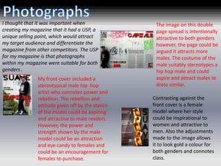 I thought that it was important when               The image on this double
creating my magazine that it had a USP, a          page spread is intentionally
unique selling point, which would attract          attractive to both genders
my target audience and differentiate the           however, the page could be
magazine from other competitors. The USP           argued it attracts more
for my magazine is that photographs                males. The costume of the
within my magazine were suitable for both          male suitably stereotypes a
genders .                                          hip hop male and could
               My front cover included a           aspire and attract males to
               stereotypical male hip hop          dress similar.
               artist who connotes power and
               rebellion. The rebellion and       Contrasting against the
               attitude given off by the stance   front cover is a female
               of the model could be aspiring     model where her style
               and attractive to male readers.    could be inspirational to
               However, the power and             women and attractive to
               strength shown by the male         men. Also the adjustments
               model could be an attraction       made to the image allows
               and eye candy to females and       it to look gold a colour for
               could be an encouragement for      both genders and connotes
               females to purchase.               class.
 