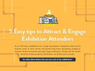 5 EASY TIPS TO ATTRACT AND ENGAGE EXHIBITION ATTENDEES
Copyright © 2015 Superskill Graphics Pte Ltd. All Right Reserved 1
5 Easy tips to Attract & Engage
Exhibition Attendees
As we all know, exhibitions are a huge investment. Companies often invest
massive sums in such events and spend long hours preparing; hoping to
increase brand awareness amongst target audiences. Despite all the hassle
involved, if done properly, exhibitions can deliver great results.
5 Easy tips to Attract & Engage
Exhibition Attendees
So what determines the success rate of an exhibition?
WEL
COME
 