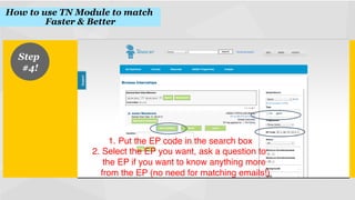 How to use TN Module to match
Faster & Better
!

Step
#4!
!

1.  Put the EP code in the search box
!
2.  Select the EP you want, ask a question to
the EP if you want to know anything more
from the EP (no need for matching emails!)
!

 