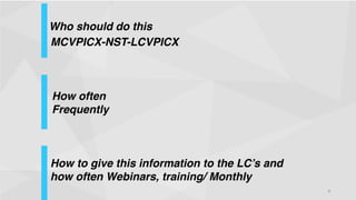 Who should do this
!
MCVPICX-NST-LCVPICX
!

How often
Frequently
!
!

How to give this information to the LC’s and
how often Webinars, training/ Monthly !
!

!

4

 