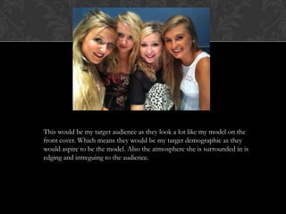 This would be my target audience as they look a lot like my model on the
front cover. Which means they would be my target demographic as they
would aspire to be the model. Also the atmosphere she is surrounded in is
edging and intreguing to the audience.
 