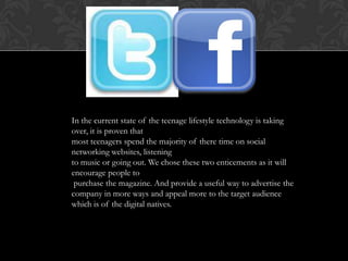 In the current state of the teenage lifestyle technology is taking
over, it is proven that
most teenagers spend the majority of there time on social
networking websites, listening
to music or going out. We chose these two enticements as it will
encourage people to
 purchase the magazine. And provide a useful way to advertise the
company in more ways and appeal more to the target audience
which is of the digital natives.
 