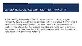 SCREENING AUDIENCE; WHAT DID THEY THINK OF IT?
After screening the opening to our film to our class, who consist of ages
between 16-18, we asked them for feedback on how to improve it, if they liked it
and what level they would grade it. The initial reaction to our clip was fairly
positive. They all said that they enjoyed the video and would want to continue
watching the film, meaning that the first two minutes attracted their attention and
encouraged them to continue watching.
 